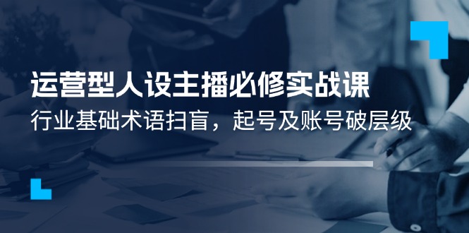 （11605期）运营型·人设主播必修实战课：行业基础术语扫盲，起号及账号破层级-轻创淘金网