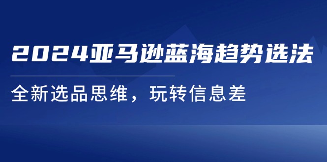 （11703期）2024亚马逊蓝海趋势选法，全新选品思维，玩转信息差-轻创淘金网