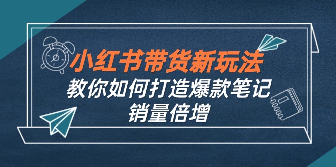 （12535期）小红书带货新玩法【9月课程】教你如何打造爆款笔记，销量倍增（无水印）-轻创淘金网